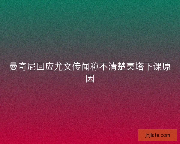 曼奇尼回应尤文传闻称不清楚莫塔下课原因