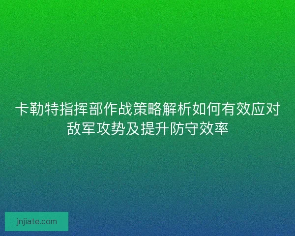 卡勒特指挥部作战策略解析如何有效应对敌军攻势及提升防守效率
