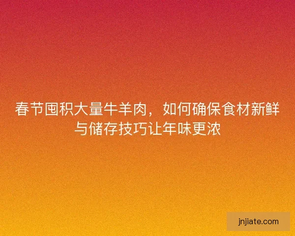 春节囤积大量牛羊肉，如何确保食材新鲜与储存技巧让年味更浓