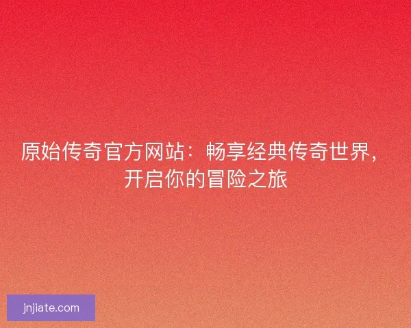 原始传奇官方网站：畅享经典传奇世界，开启你的冒险之旅