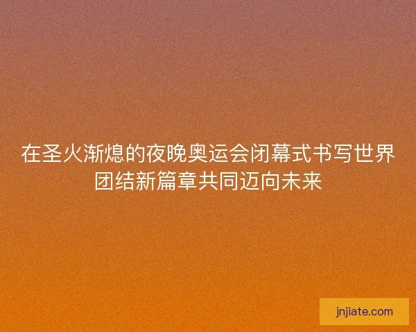 在圣火渐熄的夜晚奥运会闭幕式书写世界团结新篇章共同迈向未来
