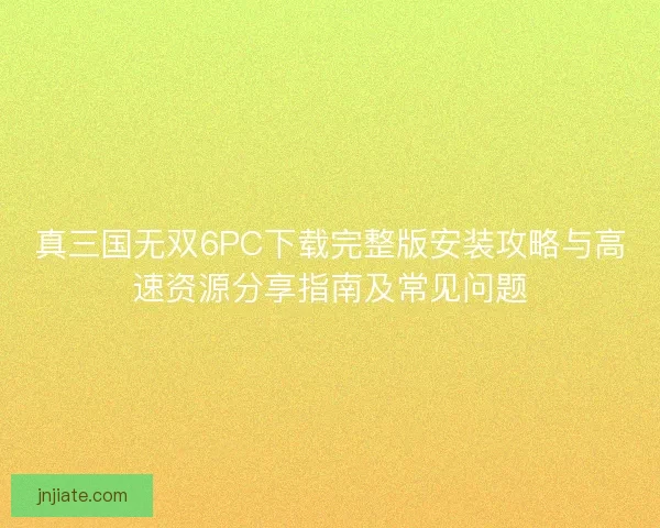 真三国无双6PC下载完整版安装攻略与高速资源分享指南及常见问题