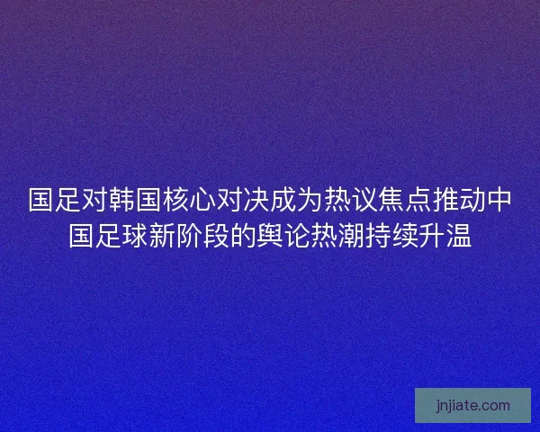 国足对韩国核心对决成为热议焦点推动中国足球新阶段的舆论热潮持续升温