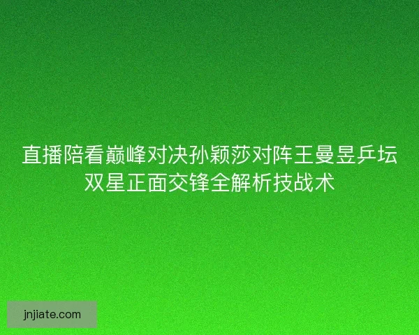 直播陪看巅峰对决孙颖莎对阵王曼昱乒坛双星正面交锋全解析技战术