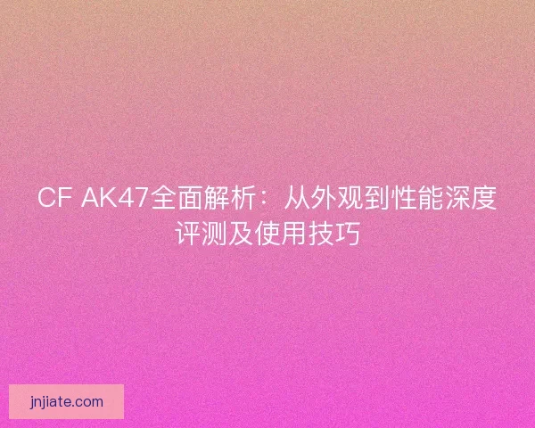 CF AK47全面解析：从外观到性能深度评测及使用技巧