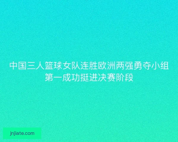 中国三人篮球女队连胜欧洲两强勇夺小组第一成功挺进决赛阶段