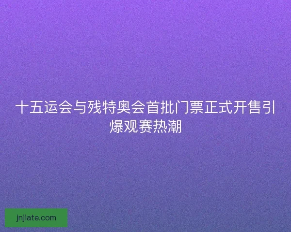 十五运会与残特奥会首批门票正式开售引爆观赛热潮