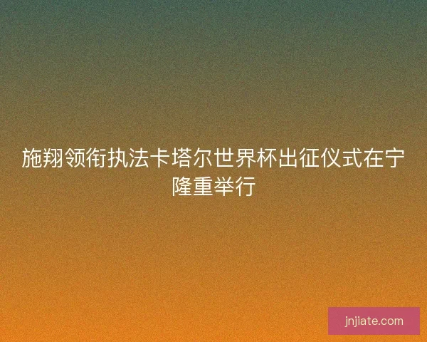 施翔领衔执法卡塔尔世界杯出征仪式在宁隆重举行