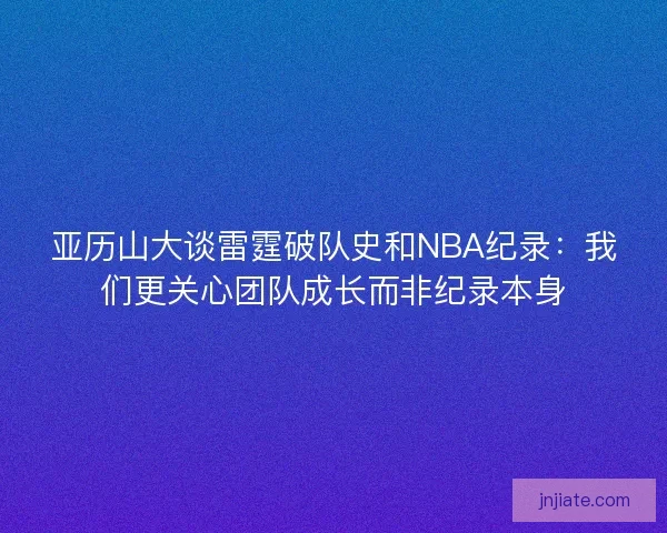 亚历山大谈雷霆破队史和NBA纪录：我们更关心团队成长而非纪录本身