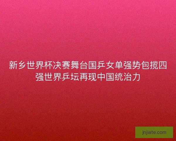 新乡世界杯决赛舞台国乒女单强势包揽四强世界乒坛再现中国统治力