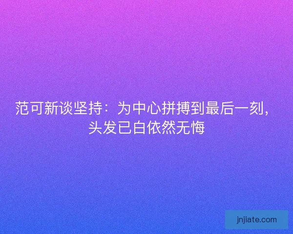 范可新谈坚持：为中心拼搏到最后一刻，头发已白依然无悔