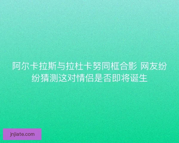 阿尔卡拉斯与拉杜卡努同框合影 网友纷纷猜测这对情侣是否即将诞生