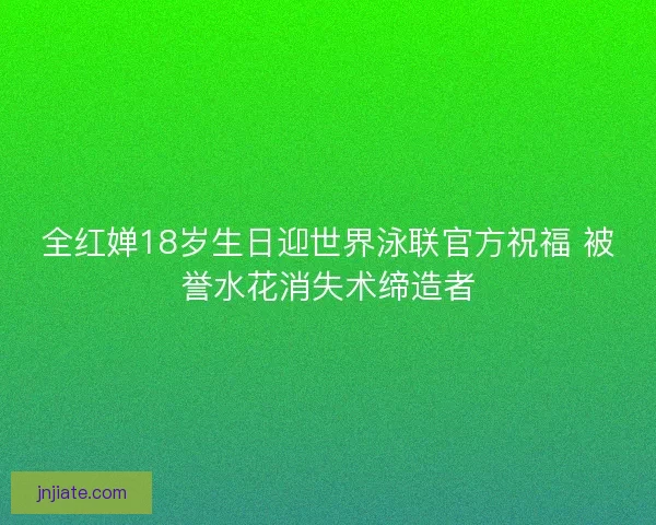 全红婵18岁生日迎世界泳联官方祝福 被誉水花消失术缔造者