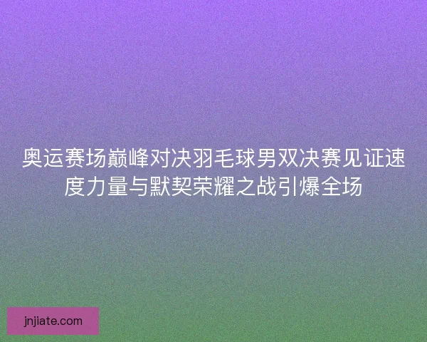 奥运赛场巅峰对决羽毛球男双决赛见证速度力量与默契荣耀之战引爆全场