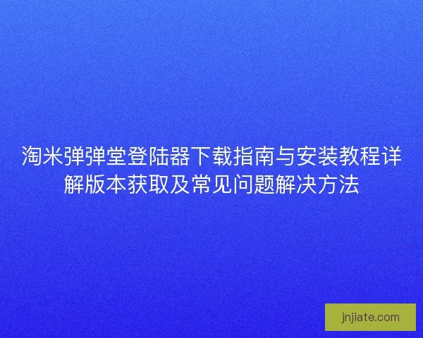 淘米弹弹堂登陆器下载指南与安装教程详解版本获取及常见问题解决方法 淘米弹弹堂登陆器下载指南与安装教程详解版本获取及常见问题解决方法