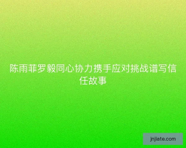 陈雨菲罗毅同心协力携手应对挑战谱写信任故事