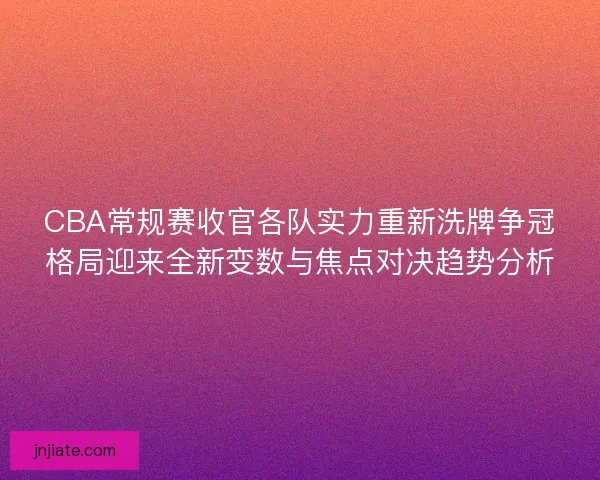 CBA常规赛收官各队实力重新洗牌争冠格局迎来全新变数与焦点对决趋势分析
