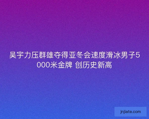 吴宇力压群雄夺得亚冬会速度滑冰男子5000米金牌 创历史新高