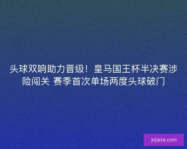 头球双响助力晋级！皇马国王杯半决赛涉险闯关 赛季首次单场两度头球破门