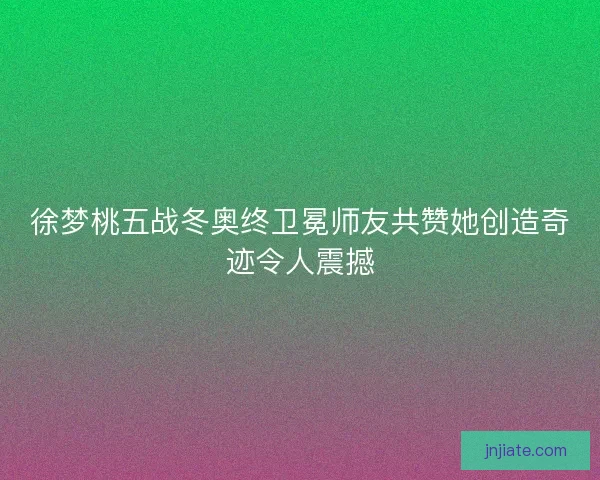 徐梦桃五战冬奥终卫冕师友共赞她创造奇迹令人震撼