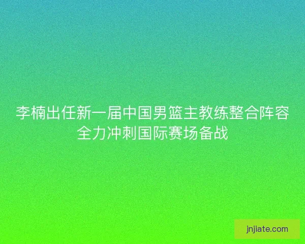 李楠出任新一届中国男篮主教练整合阵容全力冲刺国际赛场备战