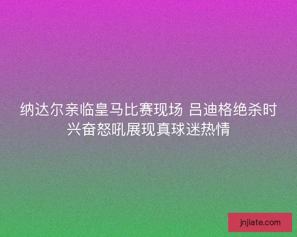 纳达尔亲临皇马比赛现场 吕迪格绝杀时兴奋怒吼展现真球迷热情
