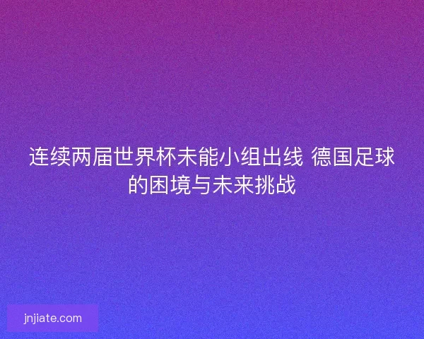 连续两届世界杯未能小组出线 德国足球的困境与未来挑战