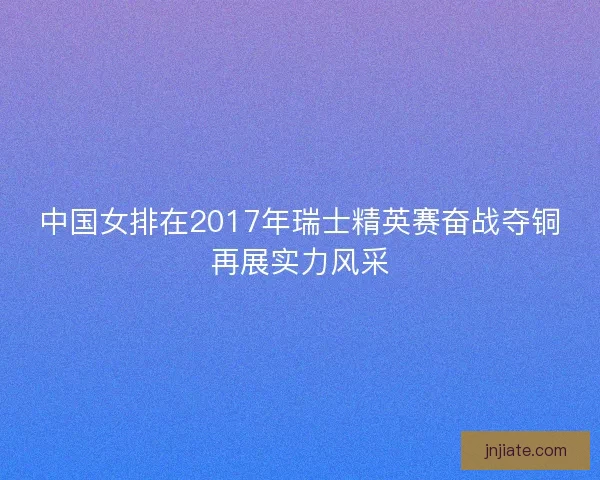 中国女排在2017年瑞士精英赛奋战夺铜再展实力风采 中国女排在2017年瑞士精英赛奋战夺铜再展实力风采