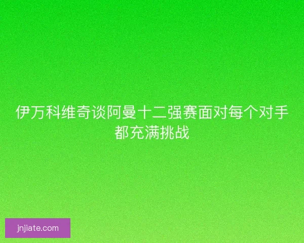 伊万科维奇谈阿曼十二强赛面对每个对手都充满挑战 伊万科维奇谈阿曼十二强赛面对每个对手都充满挑战