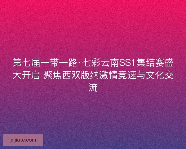第七届一带一路·七彩云南SS1集结赛盛大开启 聚焦西双版纳激情竞速与文化交流 第七届一带一路·七彩云南SS1集结赛盛大开启 聚焦西双版纳激情竞速与文化交流