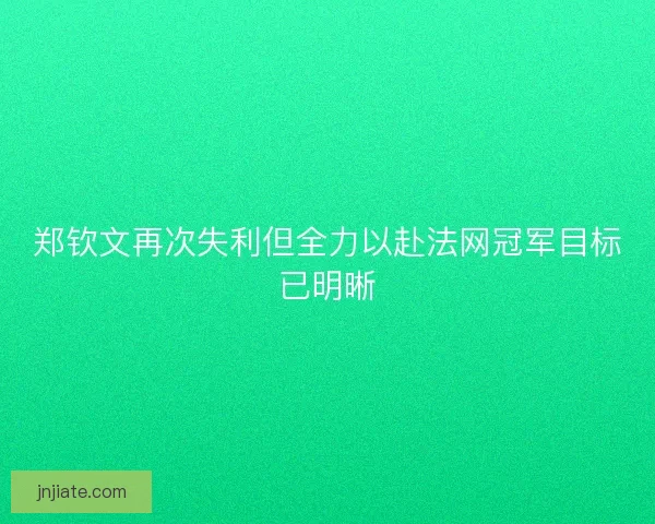 郑钦文再次失利但全力以赴法网冠军目标已明晰
