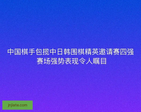 中国棋手包揽中日韩围棋精英邀请赛四强 赛场强势表现令人瞩目