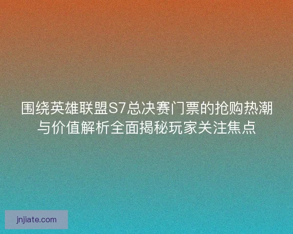 围绕英雄联盟S7总决赛门票的抢购热潮与价值解析全面揭秘玩家关注焦点