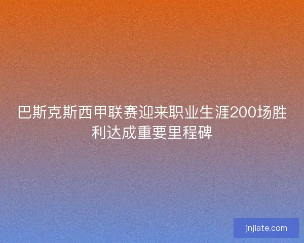 巴斯克斯西甲联赛迎来职业生涯200场胜利达成重要里程碑