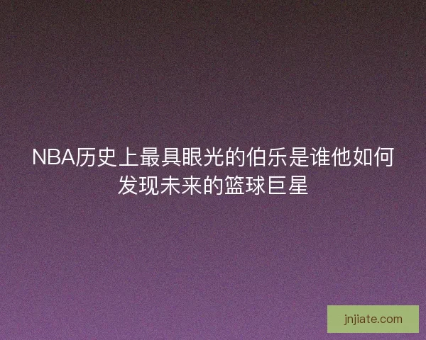 NBA历史上最具眼光的伯乐是谁他如何发现未来的篮球巨星