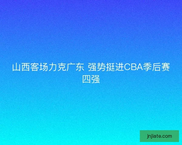 山西客场力克广东 强势挺进CBA季后赛四强