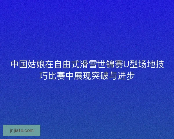 中国姑娘在自由式滑雪世锦赛U型场地技巧比赛中展现突破与进步 中国姑娘在自由式滑雪世锦赛U型场地技巧比赛中展现突破与进步