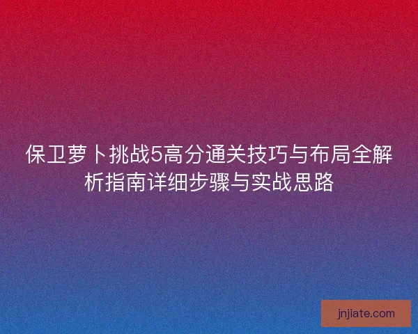 保卫萝卜挑战5高分通关技巧与布局全解析指南详细步骤与实战思路 保卫萝卜挑战5高分通关技巧与布局全解析指南详细步骤与实战思路